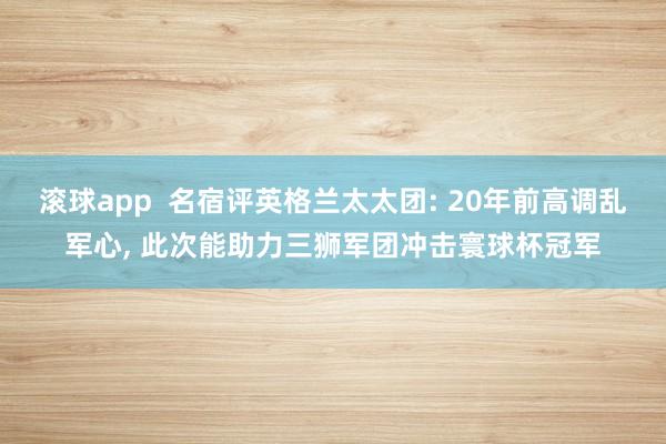 滚球app  名宿评英格兰太太团: 20年前高调乱军心， 此次能助力三狮军团冲击寰球杯冠军
