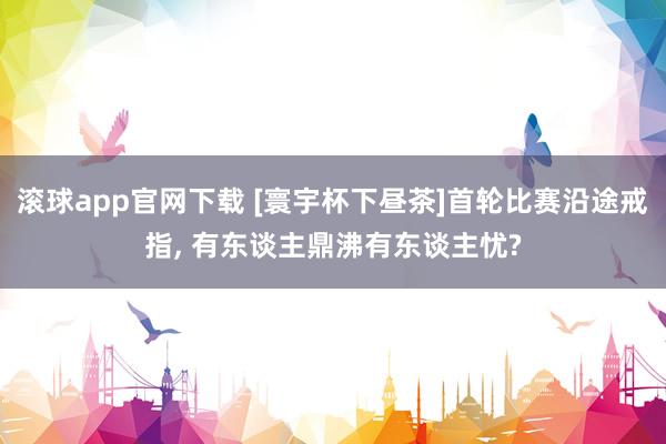 滚球app官网下载 [寰宇杯下昼茶]首轮比赛沿途戒指， 有东谈主鼎沸有东谈主忧?