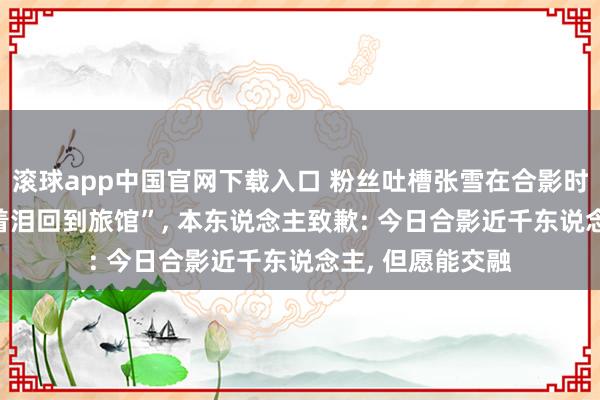 滚球app中国官网下载入口 粉丝吐槽张雪在合影时有形势， “我流着泪回到旅馆”， 本东说念主致歉: 今日合影近千东说念主， 但愿能交融
