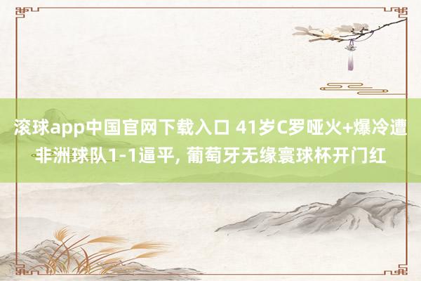 滚球app中国官网下载入口 41岁C罗哑火+爆冷遭非洲球队1-1逼平, 葡萄牙无缘寰球杯开门红