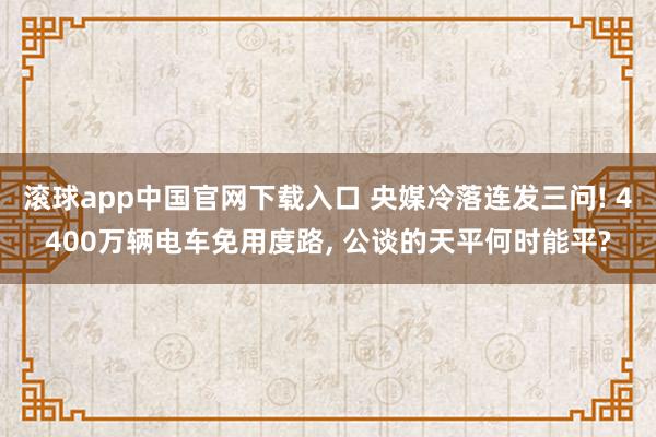 滚球app中国官网下载入口 央媒冷落连发三问! 4400万辆电车免用度路， 公谈的天平何时能平?