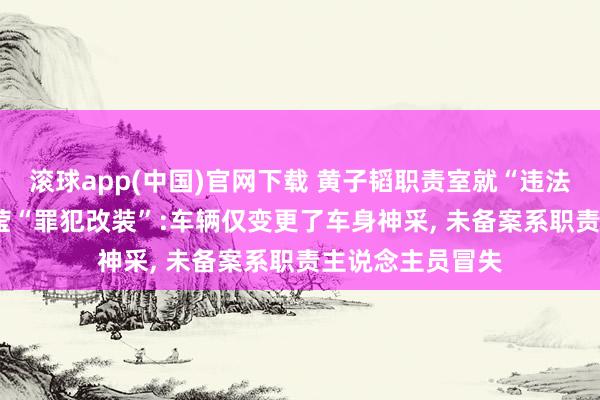 滚球app(中国)官网下载 黄子韬职责室就“违法泊车”致歉， 澄莹“罪犯改装”:车辆仅变更了车身神采， 未备案系职责主说念主员冒失