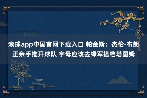 滚球app中国官网下载入口 帕金斯:杰伦·布朗正亲手推开球队 字母应该去绿军搭档塔图姆
