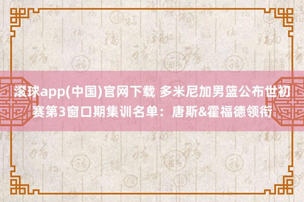 滚球app(中国)官网下载 多米尼加男篮公布世初赛第3窗口期集训名单：唐斯&霍福德领衔