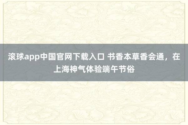 滚球app中国官网下载入口 书香本草香会通,在上海神气体验端午节俗