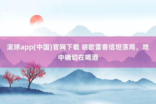 滚球app(中国)官网下载 胡歌雷喜信坦荡局，戏中确切在喝酒