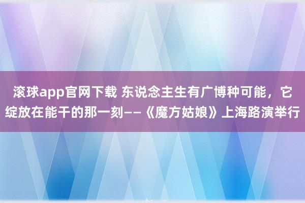 滚球app官网下载 东说念主生有广博种可能,它绽放在能干的那一刻——《魔方姑娘》上海路演举行