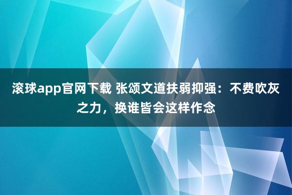 滚球app官网下载 张颂文道扶弱抑强：不费吹灰之力，换谁皆会这样作念
